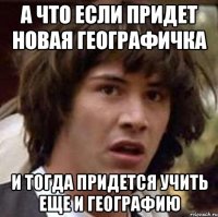 а что если придет новая географичка и тогда придется учить еще и географию