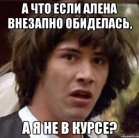 а что если алена внезапно обиделась, а я не в курсе?