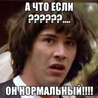 а что если ???.... он нормальный!!!