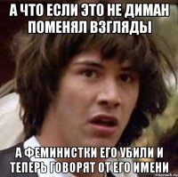 а что если это не диман поменял взгляды а феминистки его убили и теперь говорят от его имени