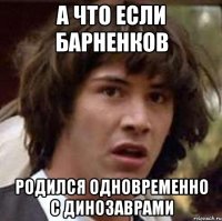 а что если барненков родился одновременно с динозаврами