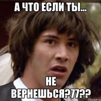 а что если ты... не вернешься?77??