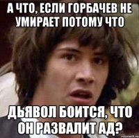 а что, если горбачев не умирает потому что дьявол боится, что он развалит ад?