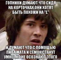 гопники думают что сидя на корточках,они хотят быть похожи на "l" и думают что с помощью пива,мата и сёмок станут умнее,но не осознают этого