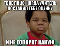 твое лицо, когда учитель поставил тебе оценку и не говорит какую