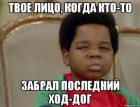 твое лицо, когда кто-то забрал последний ход-дог