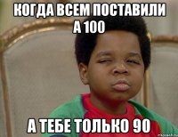 когда всем поставили а 100 а тебе только 90