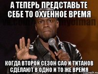 а теперь представьте себе то охуенное время когда второй сезон сао и титанов сделают в одно и то же время