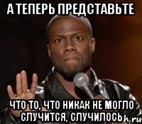 а теперь представьте что то, что никак не могло случится, случилось