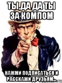 ты,да да ты за компом нажми подписаться и расскажи друзьям...