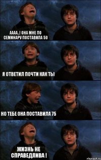 аааа..! она мне по семинару поставила 50 я ответил почти как ты но тебе она поставила 75 жизнь не справедлива !