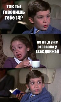 так ты говоришь тебе 14? ну да ,я уже отсосала у всех движей 