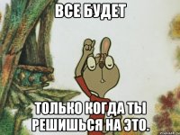 все будет только когда ты решишься на это.