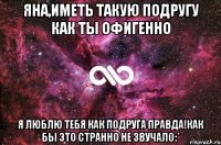 яна,иметь такую подругу как ты офигенно я люблю тебя как подруга правда!как бы это странно не звучало:*