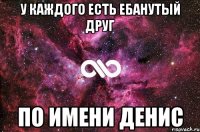 у каждого есть ебанутый друг по имени денис