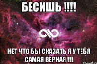 бесишь !!! нет что бы сказать я у тебя самая верная !!!