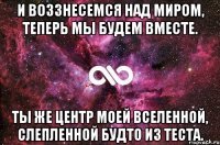 и воззнесемся над миром, теперь мы будем вместе. ты же центр моей вселенной, слепленной будто из теста.