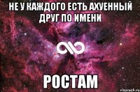 не у каждого есть ахуенный друг по имени ростам