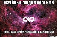 охуенные люди у кого имя лена,саша,артём,ксюша,оля,женя,настя :*