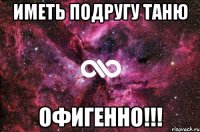 иметь подругу таню офигенно!!!