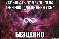 услышать от друга : "я на тебя никогда не обижусь" безценно