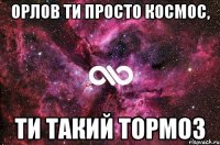 орлов ти просто космос, ти такий тормоз