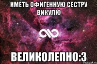 иметь офигенную сестру викулю великолепно:3