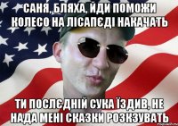 саня, бляха, йди поможи колесо на лісапєді накачать ти послєдній сука їздив, не нада мені сказки розкзувать