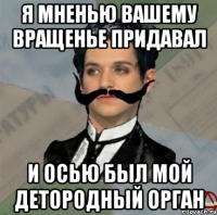 я мненью вашему вращенье придавал и осью был мой детородный орган