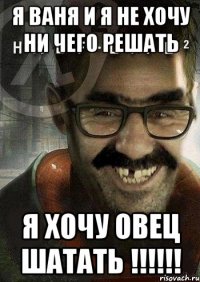 я ваня и я не хочу ни чего решать я хочу овец шатать !!!