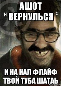 ашот вернулься и на нал флайф твой туба шатаь