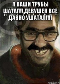 я ваши трубы шатал!! девушек все давно ушатал!!! 