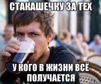 стакашечку за тех у кого в жизни всё получается
