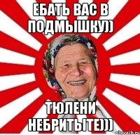 ебать вас в подмышку)) тюлени небритыте)))