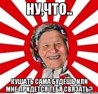 ну,что.. кушать сама будешь или мне придется тебя связать?