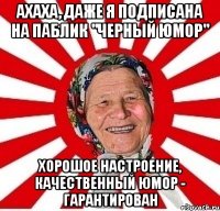 ахаха, даже я подписана на паблик "черный юмор" хорошое настроение, качественный юмор - гарантирован