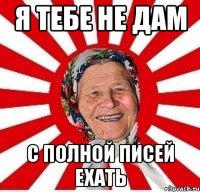 я тебе не дам с полной писей ехать