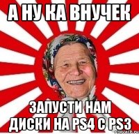 а ну ка внучек запусти нам диски на ps4 с ps3