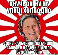 внучьок, ну на улиці хольодно одінь кальончікі, шітаншкі і заправ в носочкі! і тепло будє і моьбно