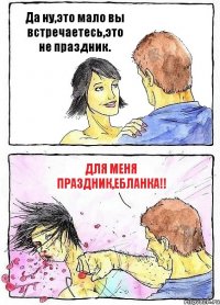 Да ну,это мало вы встречаетесь,это не праздник. ДЛЯ МЕНЯ ПРАЗДНИК,ЕБЛАНКА!!