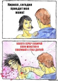 Кирилл , сегодня приедет моя мама! Какого хера? Собирай свои монатки и сваливай с глаз долой!