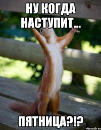 ну когда наступит... пятница?!?