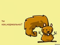 ты как,нормально?