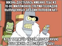 жизнь досталась именно тебе из 70-80 миллионов сперматозоидов выпущенных за один половой акт. а ты тратишь чудом подаренную тебе жизнь на всякую чушь!