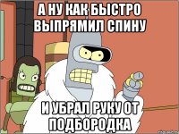 а ну как быстро выпрямил спину и убрал руку от подбородка