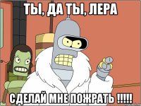 ты, да ты, лера сделай мне пожрать !!!