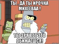ты , да ты ирочка михееваа ! ты зря вот это обижаешся!
