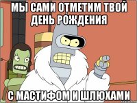 мы сами отметим твой день рождения с мастифом и шлюхами