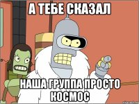 а тебе сказал наша группа просто космос