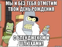 мы и без тебя отметим твой день рождения с блекджеком и шлюхами!